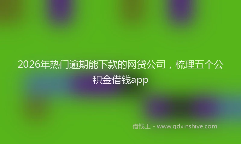 2026年热门逾期能下款的网贷公司，梳理五个公积金借钱app