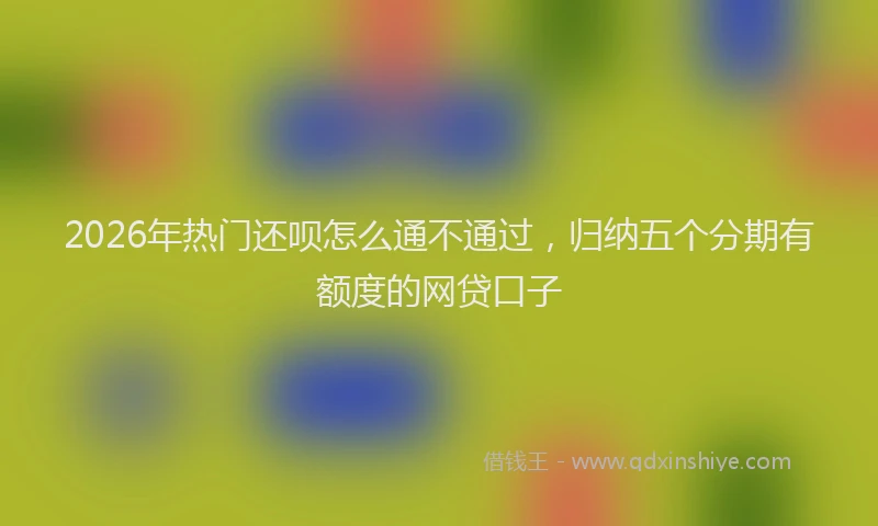 2026年热门还呗怎么通不通过，归纳五个分期有额度的网贷口子