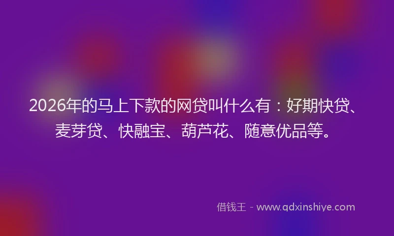 2026年的马上下款的网贷叫什么有:好期快贷、麦芽贷、快融宝、葫芦花、随意优品等。
