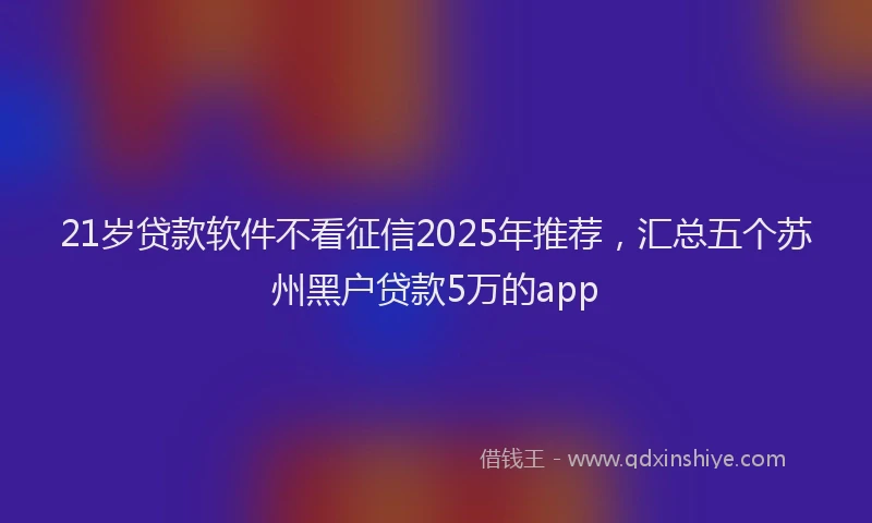 21岁贷款软件不看征信2025年推荐，汇总五个苏州黑户贷款5万的app
