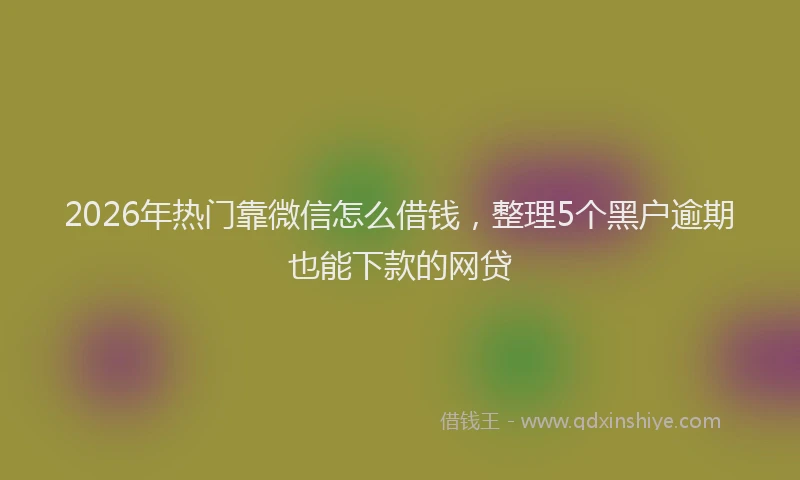 2026年热门靠微信怎么借钱，整理5个黑户逾期也能下款的网贷