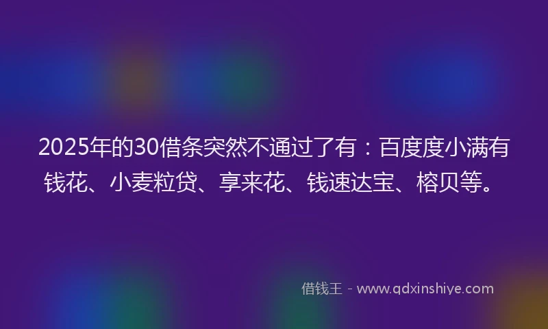 2025年的30借条突然不通过了有：百度度小满有钱花、小麦粒贷、享来花、钱速达宝、榕贝等。