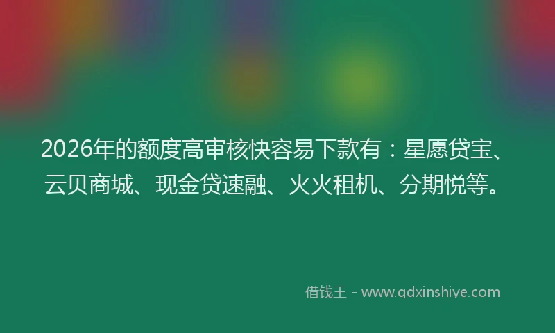 2026年的额度高审核快容易下款有：星愿贷宝、云贝商城、现金贷速融、火火租机、分期悦等。