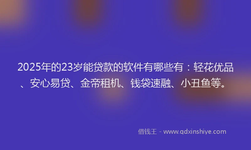 2025年的23岁能贷款的软件有哪些有：轻花优品、安心易贷、金帝租机、钱袋速融、小丑鱼等。