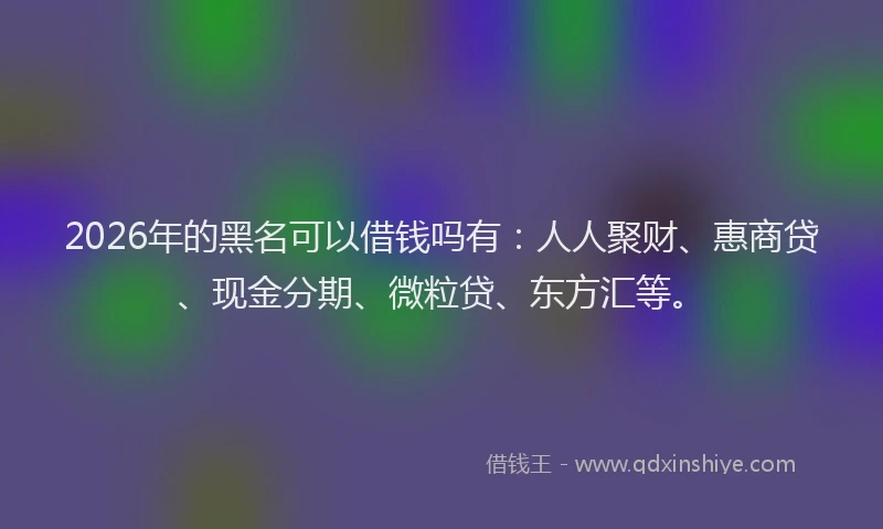 2026年的黑名可以借钱吗有：人人聚财、惠商贷、现金分期、微粒贷、东方汇等。
