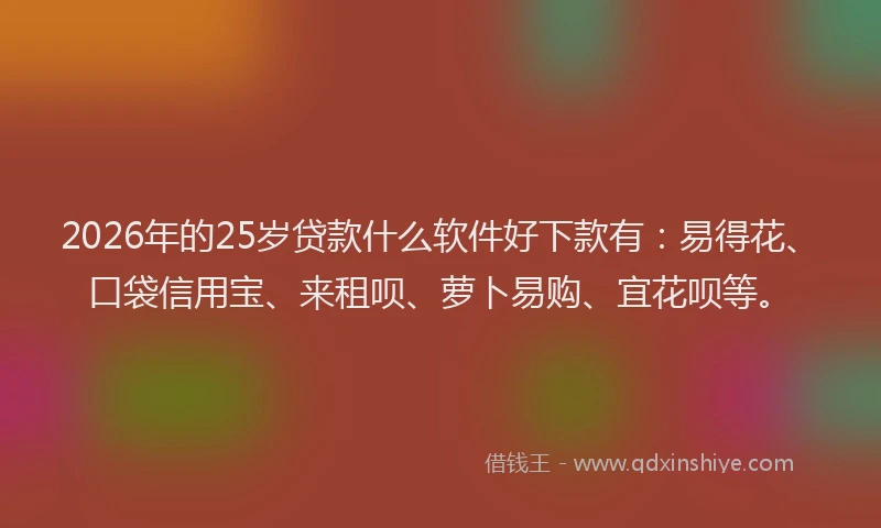 2026年的25岁贷款什么软件好下款有：易得花、口袋信用宝、来租呗、萝卜易购、宜花呗等。