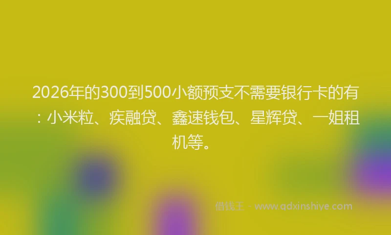 2026年的300到500小额预支不需要银行卡的有：小米粒、疾融贷、鑫速钱包、星辉贷、一姐租机等。