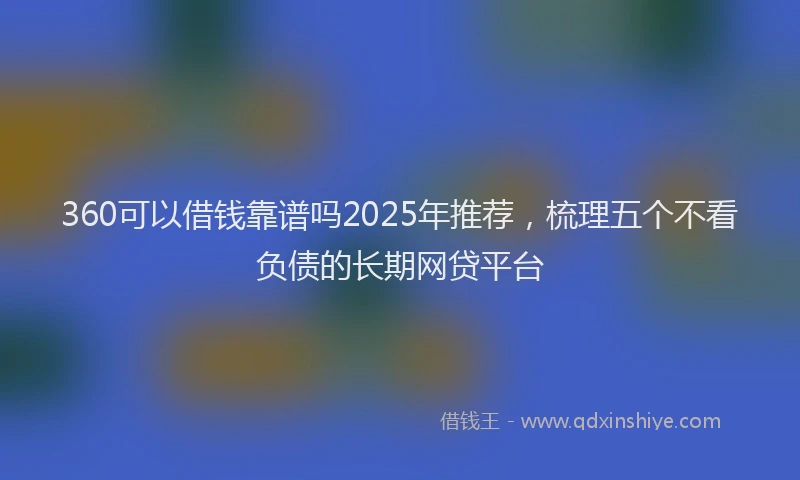 360可以借钱靠谱吗2025年推荐,梳理五个不看负债的长期网贷平台