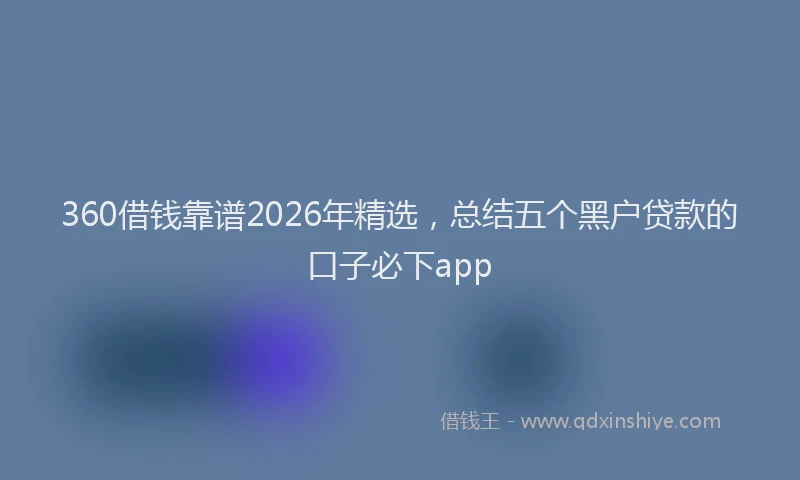 360借钱靠谱2026年精选，总结五个黑户贷款的口子必下app