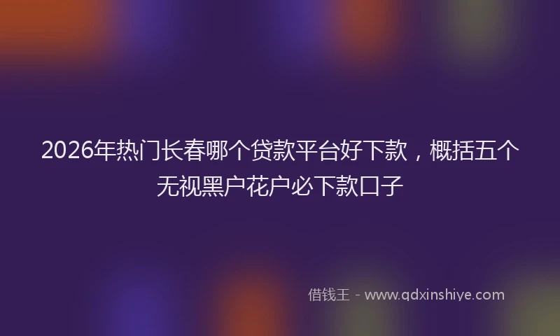 2026年热门长春哪个贷款平台好下款，概括五个无视黑户花户必下款口子