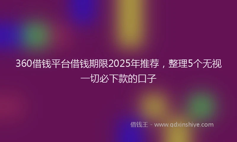 360借钱平台借钱期限2025年推荐，整理5个无视一切必下款的口子