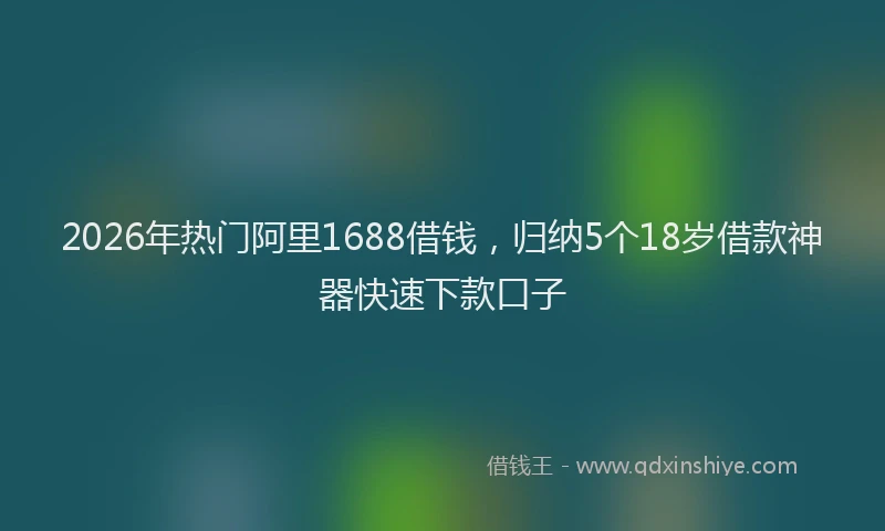 2026年热门阿里1688借钱，归纳5个18岁借款神器快速下款口子