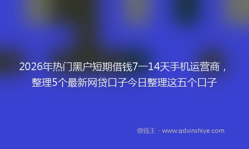 2026年热门黑户短期借钱7一14天手机运营商，整理5个最新网贷口子今日整理这五个口子
