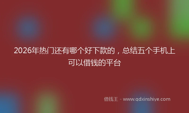 2026年热门还有哪个好下款的，总结五个手机上可以借钱的平台