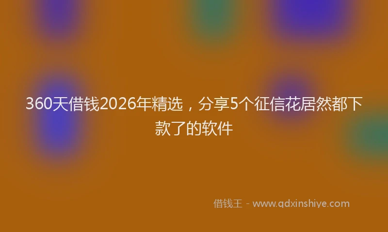 360天借钱2026年精选，分享5个征信花居然都下款了的软件