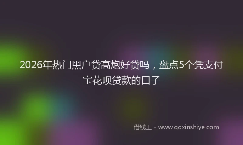 2026年热门黑户贷高炮好贷吗，盘点5个凭支付宝花呗贷款的口子