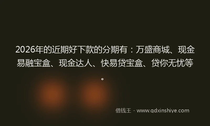 2026年的近期好下款的分期有：万盛商城、现金易融宝盒、现金达人、快易贷宝盒、贷你无忧等。