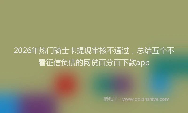 2026年热门骑士卡提现审核不通过，总结五个不看征信负债的网贷百分百下款app