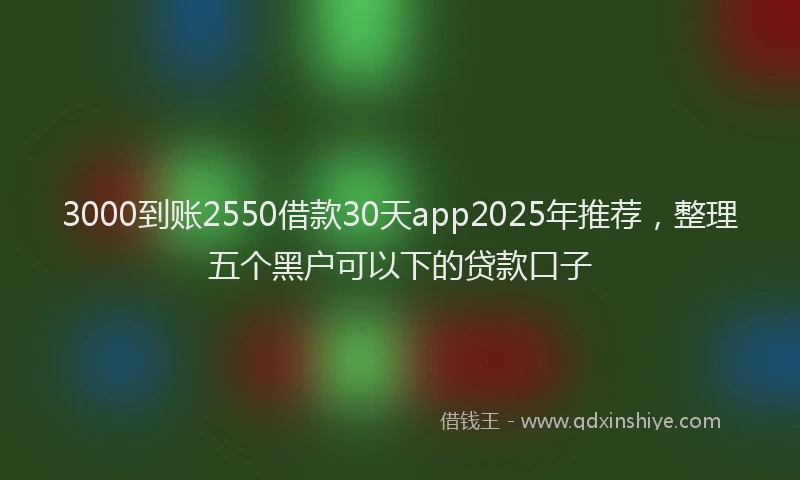 3000到账2550借款30天app2025年推荐，整理五个黑户可以下的贷款口子