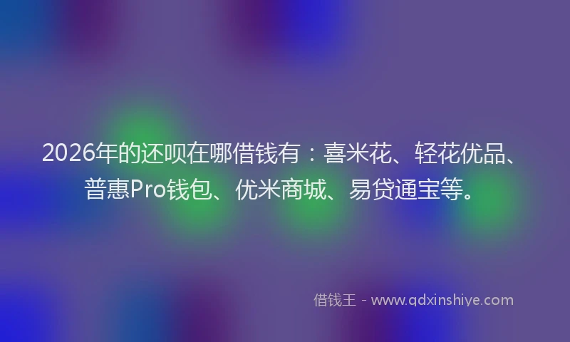 2026年的还呗在哪借钱有：喜米花、轻花优品、普惠Pro钱包、优米商城、易贷通宝等。