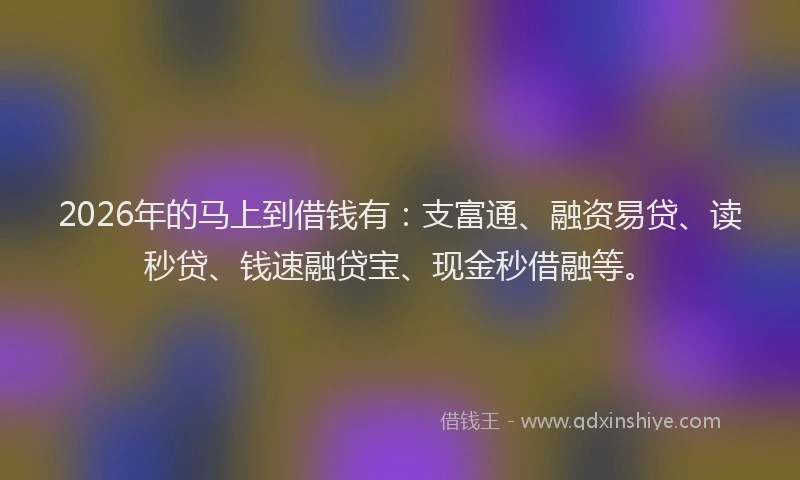 2026年的马上到借钱有：支富通、融资易贷、读秒贷、钱速融贷宝、现金秒借融等。