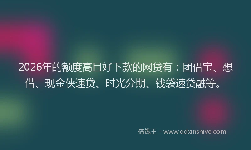 2026年的额度高且好下款的网贷有：团借宝、想借、现金侠速贷、时光分期、钱袋速贷融等。