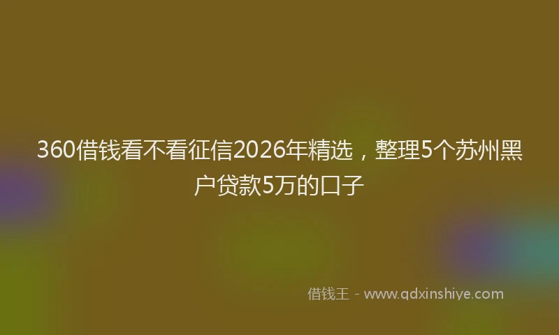 360借钱看不看征信2026年精选，整理5个苏州黑户贷款5万的口子