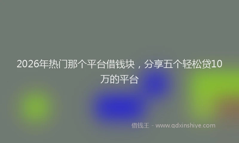 2026年热门那个平台借钱块，分享五个轻松贷10万的平台