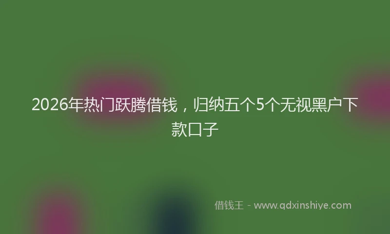 2026年热门跃腾借钱，归纳五个5个无视黑户下款口子