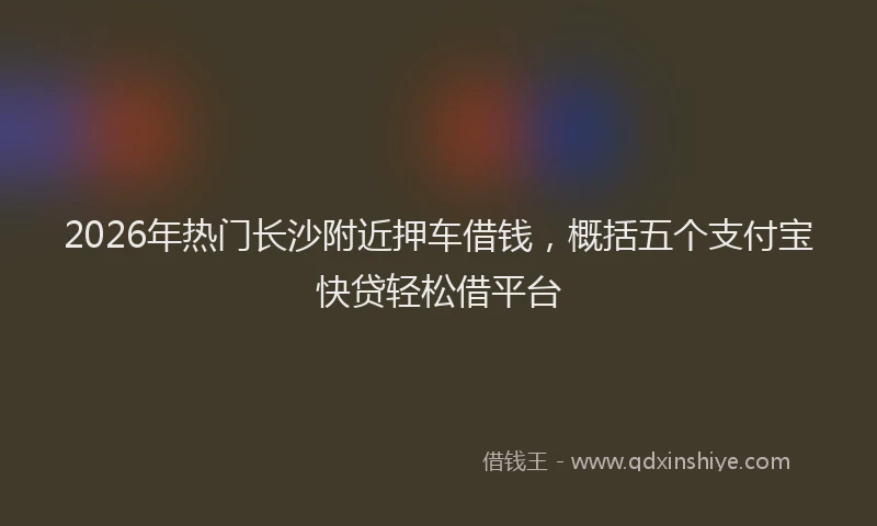 2026年热门长沙附近押车借钱，概括五个支付宝快贷轻松借平台