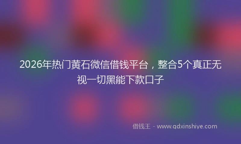 2026年热门黄石微信借钱平台，整合5个真正无视一切黑能下款口子