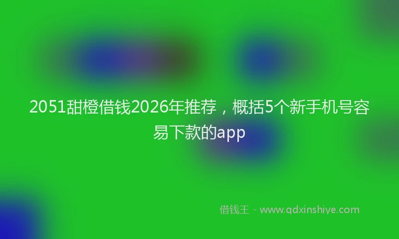 2051甜橙借钱2026年推荐，概括5个新手机号容易下款的app