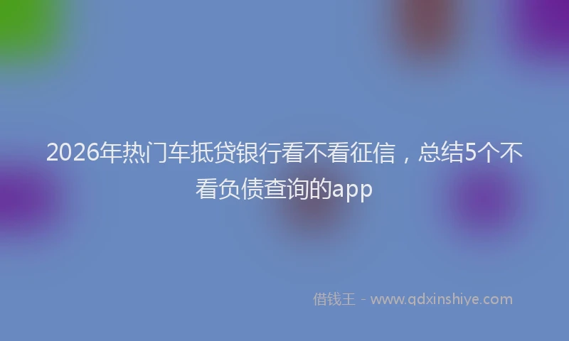 2026年热门车抵贷银行看不看征信，总结5个不看负债查询的app