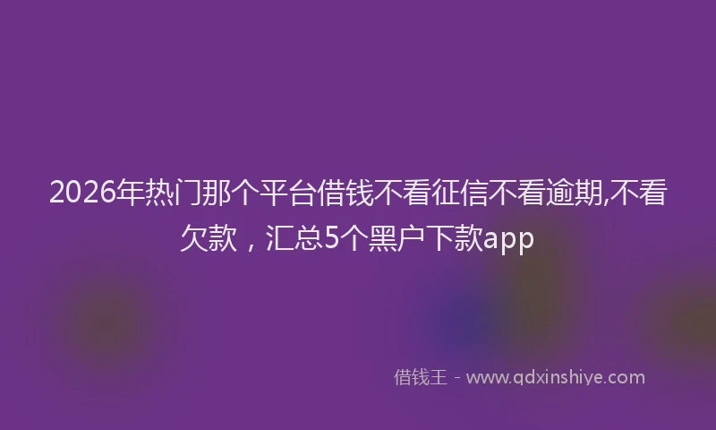 2026年热门那个平台借钱不看征信不看逾期,不看欠款，汇总5个黑户下款app
