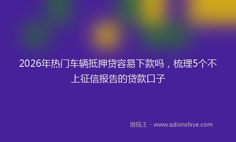 2026年热门车辆抵押贷容易下款吗，梳理5个不上征信报告的贷款口子