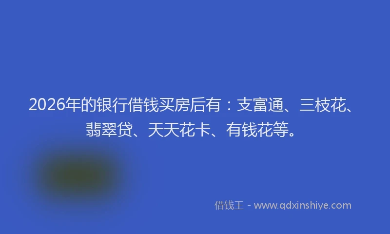 2026年的银行借钱买房后有：支富通、三枝花、翡翠贷、天天花卡、有钱花等。