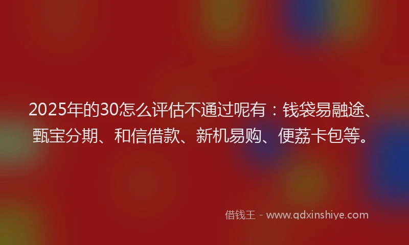 2025年的30怎么评估不通过呢有：钱袋易融途、甄宝分期、和信借款、新机易购、便荔卡包等。