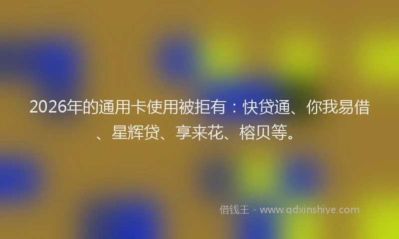 2026年的通用卡使用被拒有：快贷通、你我易借、星辉贷、享来花、榕贝等。