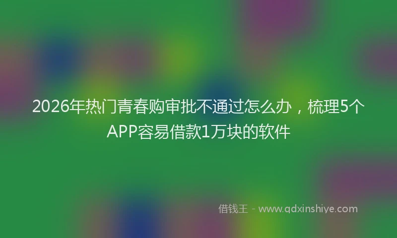 2026年热门青春购审批不通过怎么办，梳理5个APP容易借款1万块的软件