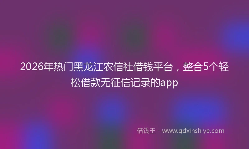 2026年热门黑龙江农信社借钱平台，整合5个轻松借款无征信记录的app