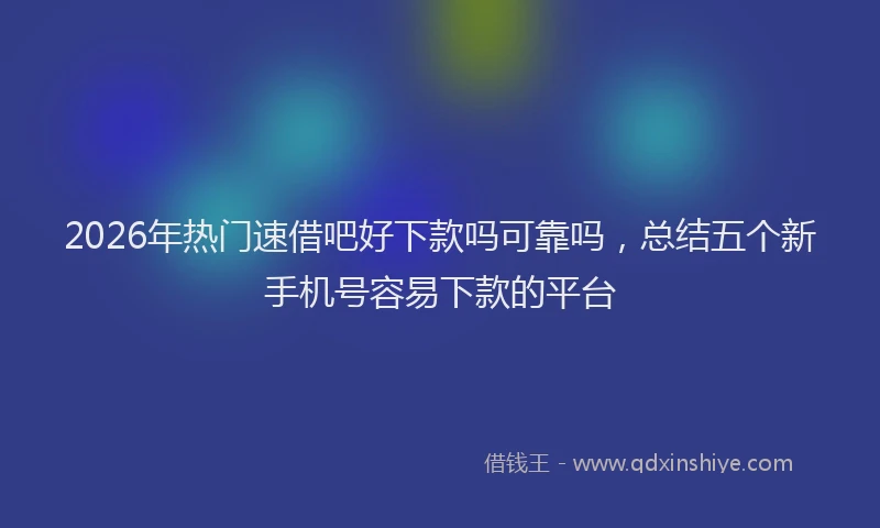 2026年热门速借吧好下款吗可靠吗,总结五个新手机号容易下款的平台