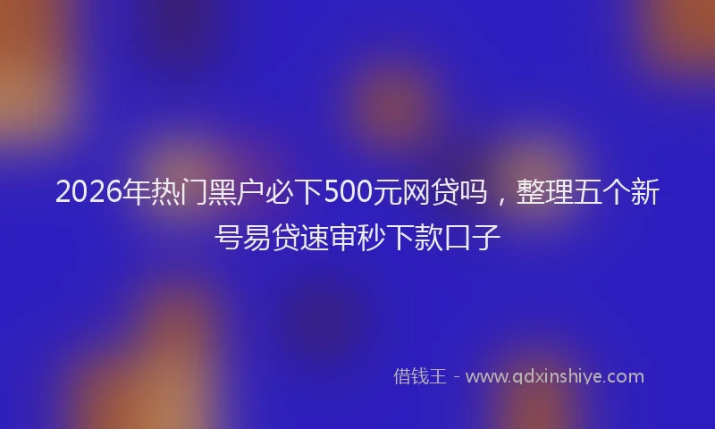 2026年热门黑户必下500元网贷吗，整理五个新号易贷速审秒下款口子