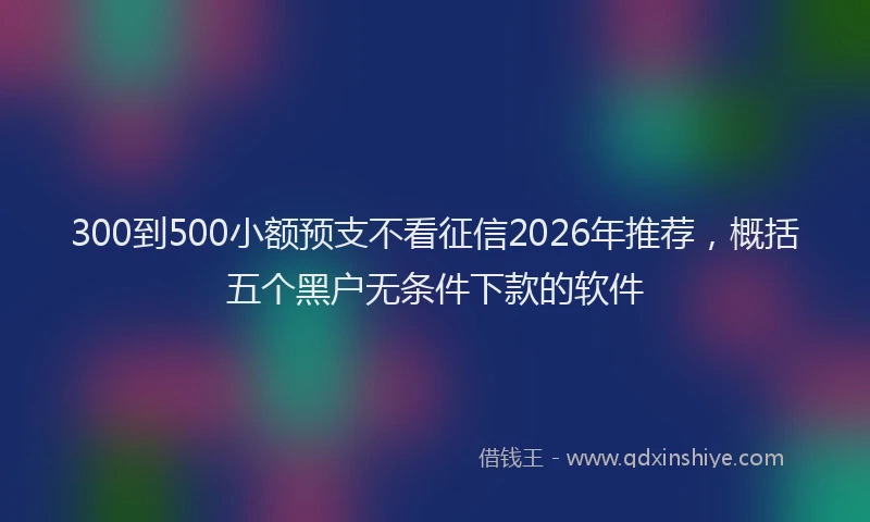 300到500小额预支不看征信2026年推荐，概括五个黑户无条件下款的软件