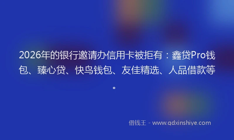 2026年的银行邀请办信用卡被拒有：鑫贷Pro钱包、臻心贷、快鸟钱包、友佳精选、人品借款等。