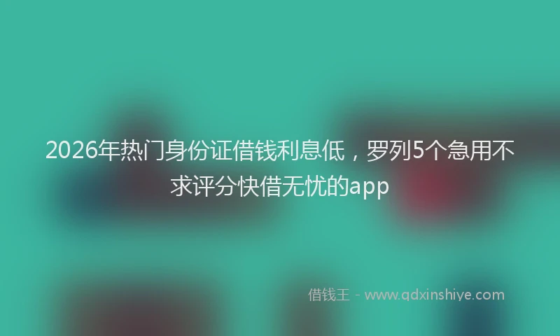 2026年热门身份证借钱利息低，罗列5个急用不求评分快借无忧的app