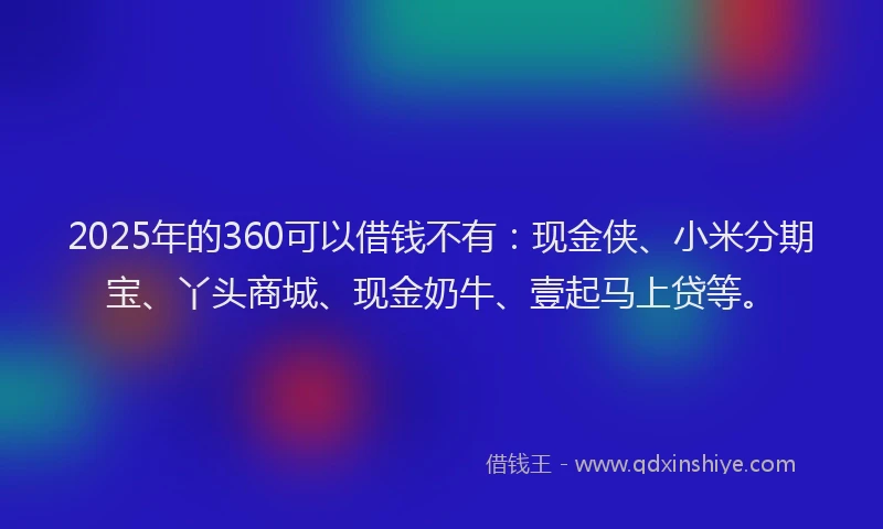 2025年的360可以借钱不有：现金侠、小米分期宝、丫头商城、现金奶牛、壹起马上贷等。