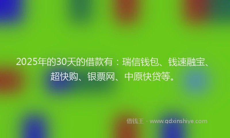 2025年的30天的借款有：瑞信钱包、钱速融宝、超快购、银票网、中原快贷等。
