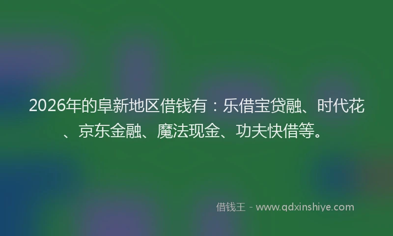 2026年的阜新地区借钱有：乐借宝贷融、时代花、京东金融、魔法现金、功夫快借等。