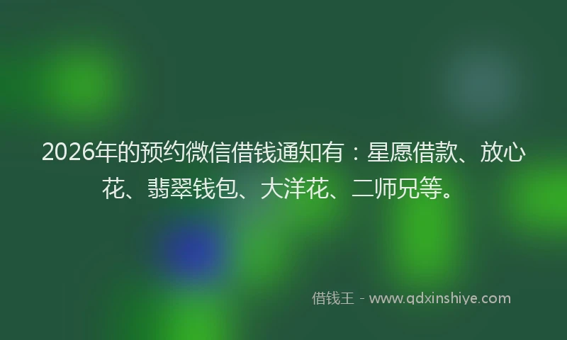 2026年的预约微信借钱通知有：星愿借款、放心花、翡翠钱包、大洋花、二师兄等。