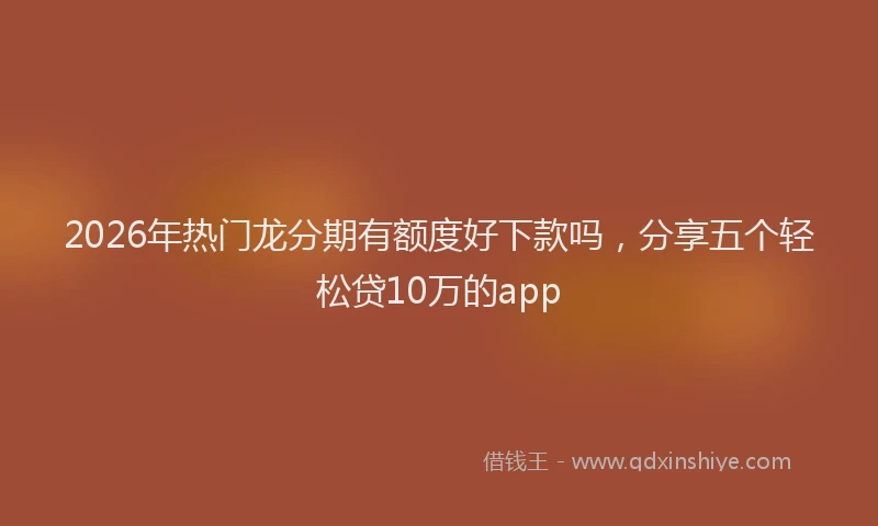 2026年热门龙分期有额度好下款吗，分享五个轻松贷10万的app